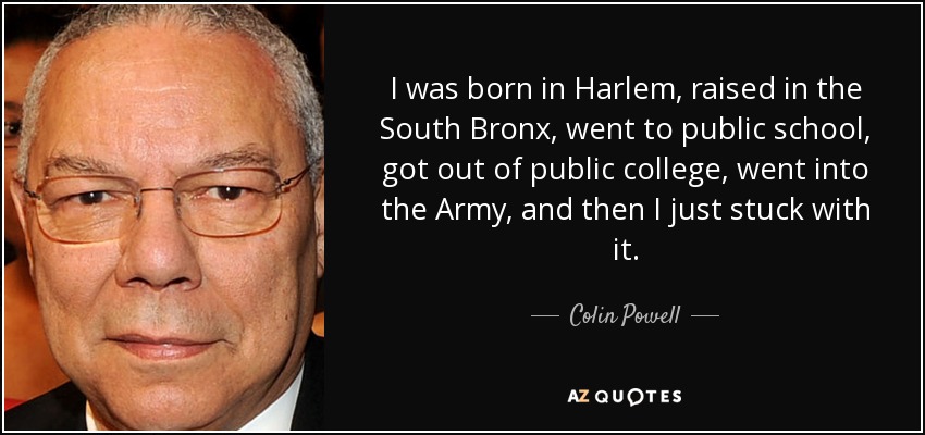 I was born in Harlem, raised in the South Bronx, went to public school, got out of public college, went into the Army, and then I just stuck with it. - Colin Powell