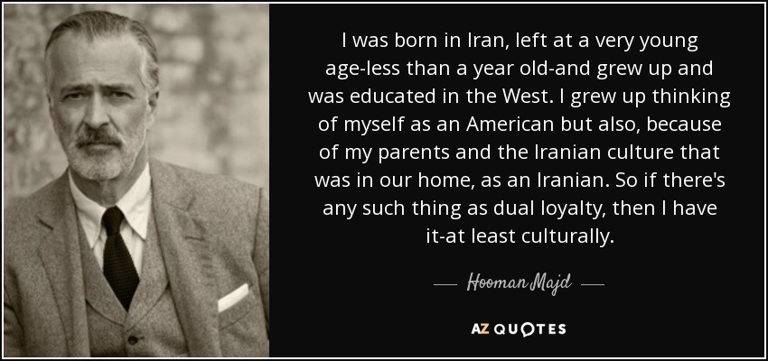 I was born in Iran, left at a very young age-less than a year old-and grew up and was educated in the West. I grew up thinking of myself as an American but also, because of my parents and the Iranian culture that was in our home, as an Iranian. So if there's any such thing as dual loyalty, then I have it-at least culturally. - Hooman Majd