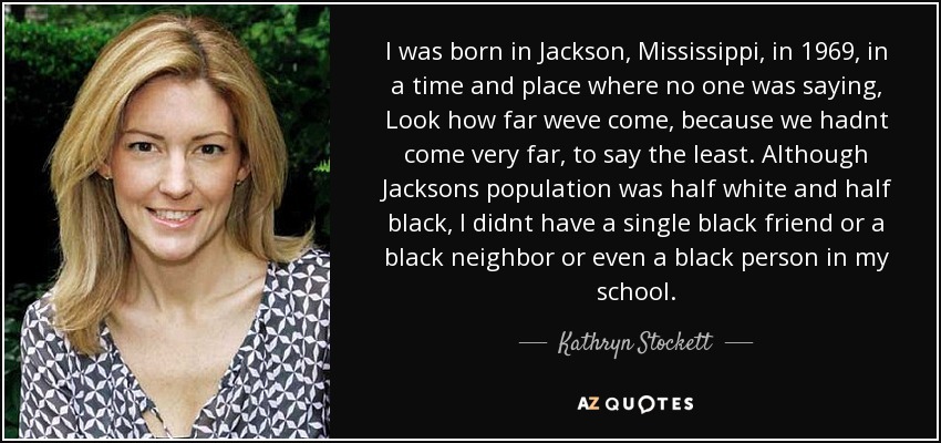 I was born in Jackson, Mississippi, in 1969, in a time and place where no one was saying, Look how far weve come, because we hadnt come very far, to say the least. Although Jacksons population was half white and half black, I didnt have a single black friend or a black neighbor or even a black person in my school. - Kathryn Stockett