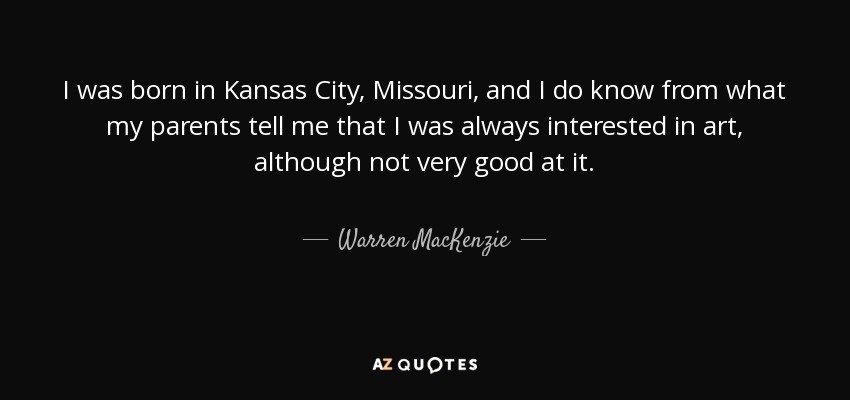 I was born in Kansas City, Missouri, and I do know from what my parents tell me that I was always interested in art, although not very good at it. - Warren MacKenzie