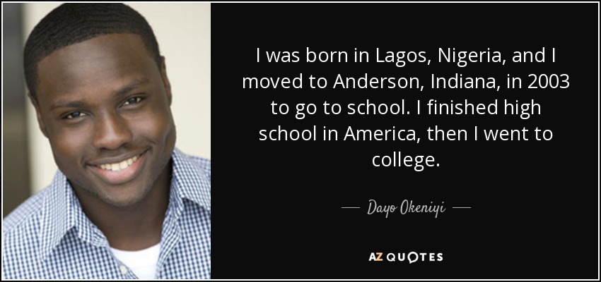 I was born in Lagos, Nigeria, and I moved to Anderson, Indiana, in 2003 to go to school. I finished high school in America, then I went to college. - Dayo Okeniyi