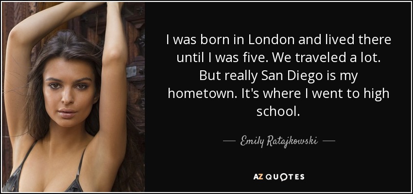 I was born in London and lived there until I was five. We traveled a lot. But really San Diego is my hometown. It's where I went to high school. - Emily Ratajkowski