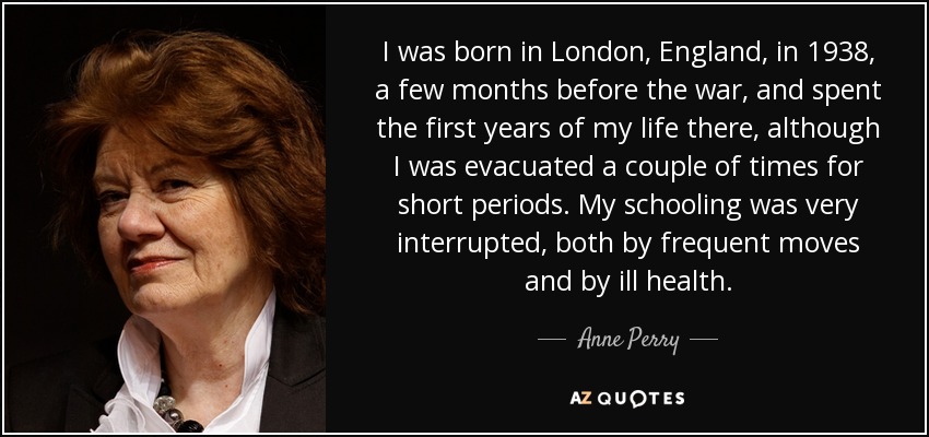 I was born in London, England, in 1938, a few months before the war, and spent the first years of my life there, although I was evacuated a couple of times for short periods. My schooling was very interrupted, both by frequent moves and by ill health. - Anne Perry