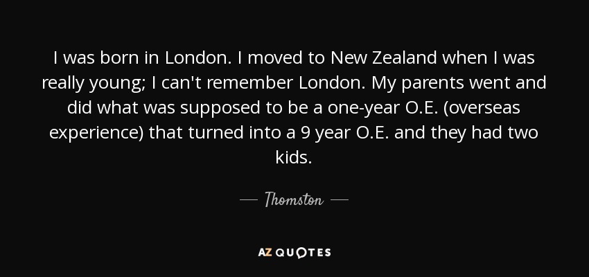 I was born in London. I moved to New Zealand when I was really young; I can't remember London. My parents went and did what was supposed to be a one-year O.E. (overseas experience) that turned into a 9 year O.E. and they had two kids. - Thomston