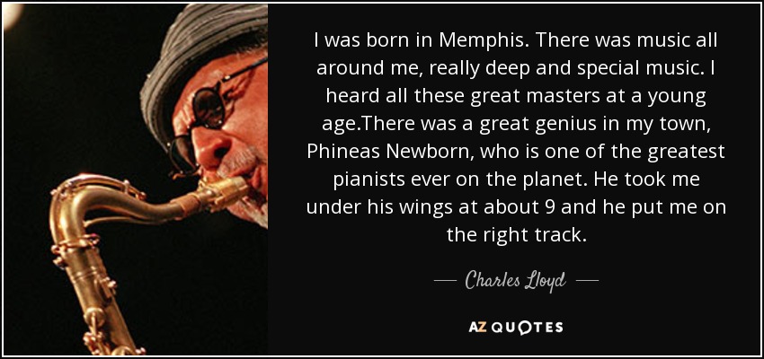 I was born in Memphis. There was music all around me, really deep and special music. I heard all these great masters at a young age.There was a great genius in my town, Phineas Newborn, who is one of the greatest pianists ever on the planet. He took me under his wings at about 9 and he put me on the right track. - Charles Lloyd