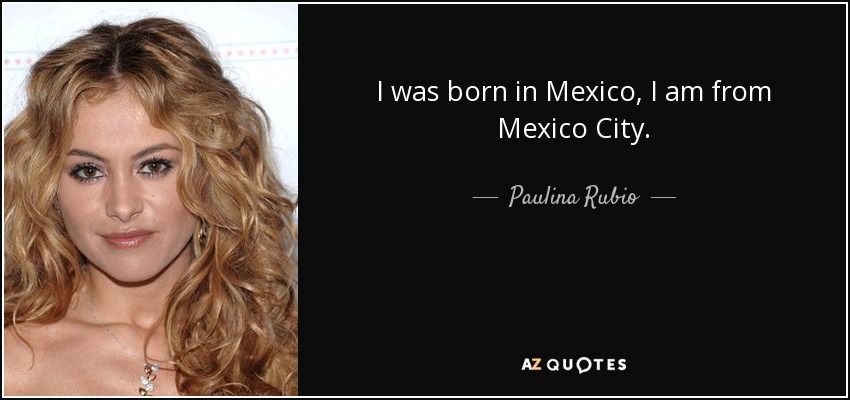 I was born in Mexico, I am from Mexico City. - Paulina Rubio
