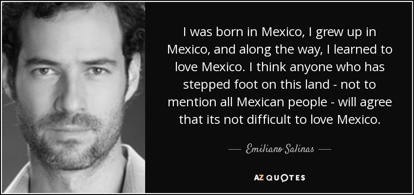 I was born in Mexico, I grew up in Mexico, and along the way, I learned to love Mexico. I think anyone who has stepped foot on this land - not to mention all Mexican people - will agree that its not difficult to love Mexico. - Emiliano Salinas