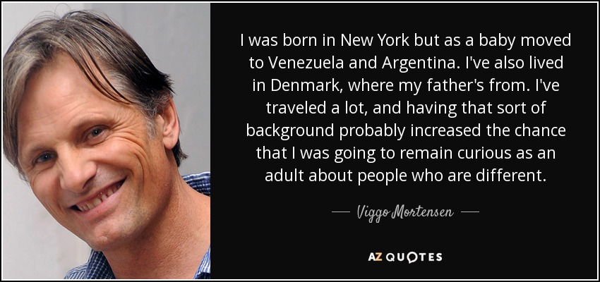 I was born in New York but as a baby moved to Venezuela and Argentina. I've also lived in Denmark, where my father's from. I've traveled a lot, and having that sort of background probably increased the chance that I was going to remain curious as an adult about people who are different. - Viggo Mortensen