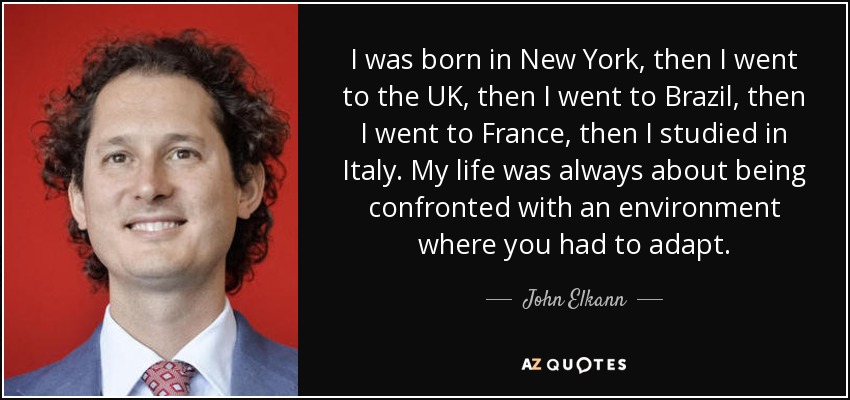 I was born in New York, then I went to the UK, then I went to Brazil, then I went to France, then I studied in Italy. My life was always about being confronted with an environment where you had to adapt. - John Elkann