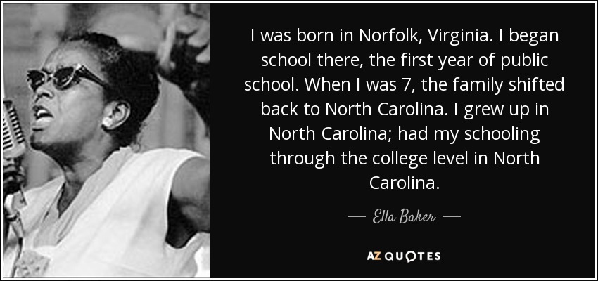 I was born in Norfolk, Virginia. I began school there, the first year of public school. When I was 7, the family shifted back to North Carolina. I grew up in North Carolina; had my schooling through the college level in North Carolina. - Ella Baker