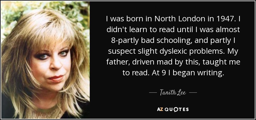 I was born in North London in 1947. I didn't learn to read until I was almost 8-partly bad schooling, and partly I suspect slight dyslexic problems. My father, driven mad by this, taught me to read. At 9 I began writing. - Tanith Lee