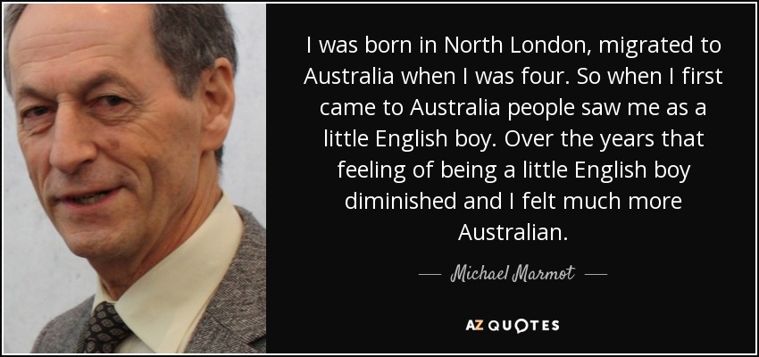 I was born in North London, migrated to Australia when I was four. So when I first came to Australia people saw me as a little English boy. Over the years that feeling of being a little English boy diminished and I felt much more Australian. - Michael Marmot