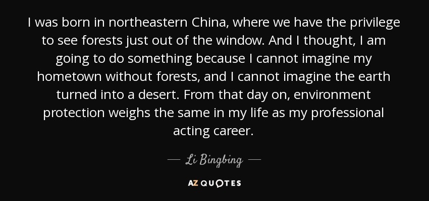 I was born in northeastern China, where we have the privilege to see forests just out of the window. And I thought, I am going to do something because I cannot imagine my hometown without forests, and I cannot imagine the earth turned into a desert. From that day on, environment protection weighs the same in my life as my professional acting career. - Li Bingbing