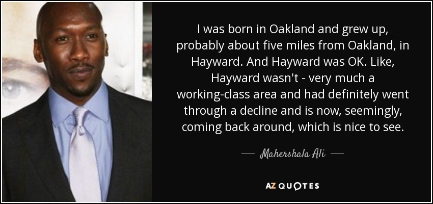 I was born in Oakland and grew up, probably about five miles from Oakland, in Hayward. And Hayward was OK. Like, Hayward wasn't - very much a working-class area and had definitely went through a decline and is now, seemingly, coming back around, which is nice to see. - Mahershala Ali