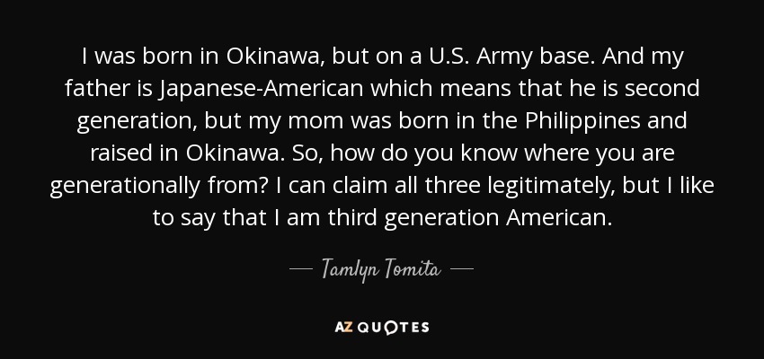 I was born in Okinawa, but on a U.S. Army base. And my father is Japanese-American which means that he is second generation, but my mom was born in the Philippines and raised in Okinawa. So, how do you know where you are generationally from? I can claim all three legitimately, but I like to say that I am third generation American. - Tamlyn Tomita