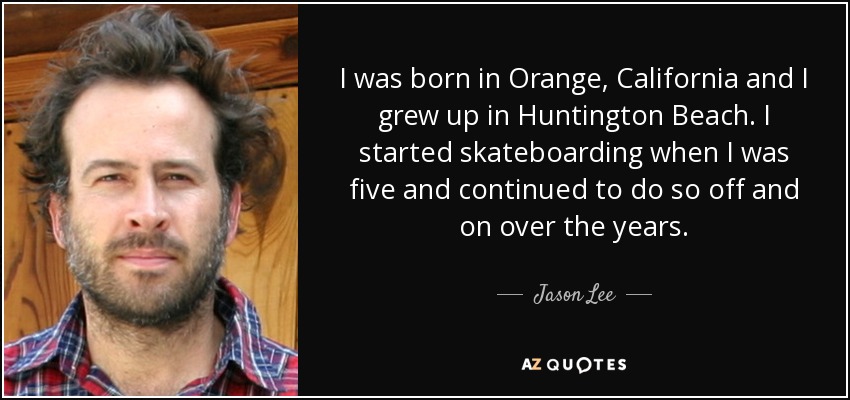 I was born in Orange, California and I grew up in Huntington Beach. I started skateboarding when I was five and continued to do so off and on over the years. - Jason Lee
