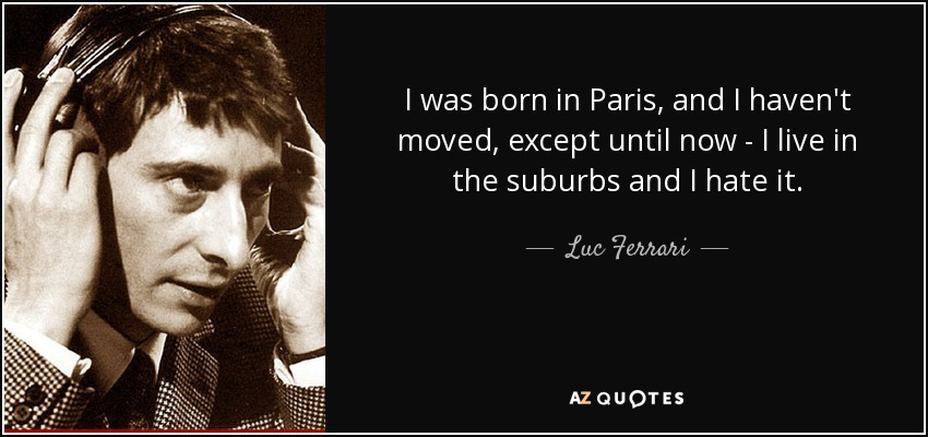 I was born in Paris, and I haven't moved, except until now - I live in the suburbs and I hate it. - Luc Ferrari