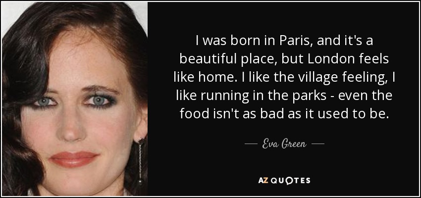 I was born in Paris, and it's a beautiful place, but London feels like home. I like the village feeling, I like running in the parks - even the food isn't as bad as it used to be. - Eva Green