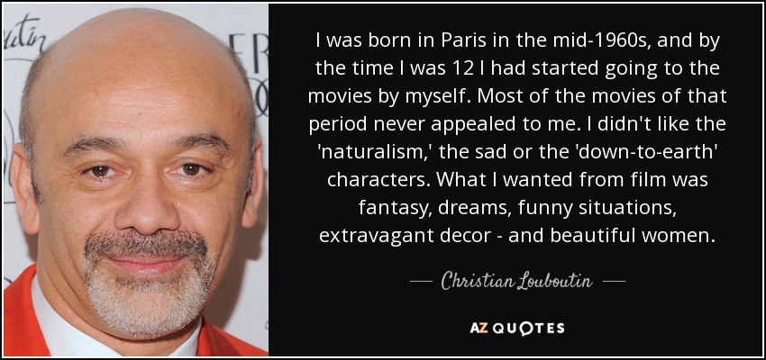 I was born in Paris in the mid-1960s, and by the time I was 12 I had started going to the movies by myself. Most of the movies of that period never appealed to me. I didn't like the 'naturalism,' the sad or the 'down-to-earth' characters. What I wanted from film was fantasy, dreams, funny situations, extravagant decor - and beautiful women. - Christian Louboutin