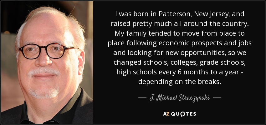I was born in Patterson, New Jersey, and raised pretty much all around the country. My family tended to move from place to place following economic prospects and jobs and looking for new opportunities, so we changed schools, colleges, grade schools, high schools every 6 months to a year - depending on the breaks. - J. Michael Straczynski