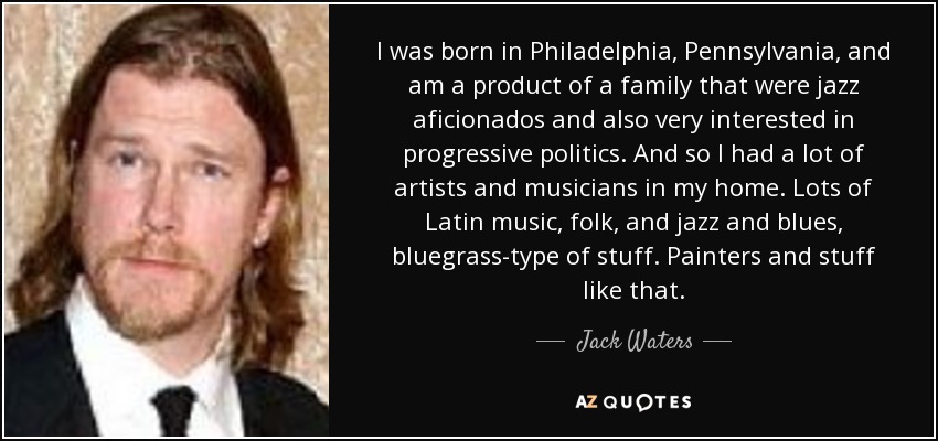I was born in Philadelphia, Pennsylvania, and am a product of a family that were jazz aficionados and also very interested in progressive politics. And so I had a lot of artists and musicians in my home. Lots of Latin music, folk, and jazz and blues, bluegrass-type of stuff. Painters and stuff like that. - Jack Waters