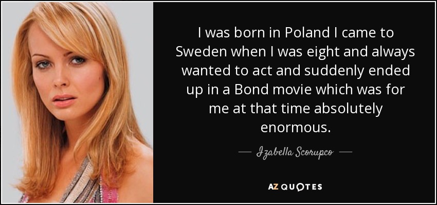 I was born in Poland I came to Sweden when I was eight and always wanted to act and suddenly ended up in a Bond movie which was for me at that time absolutely enormous. - Izabella Scorupco