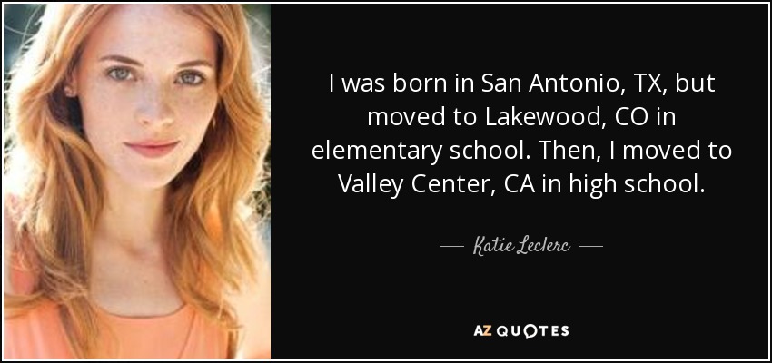 I was born in San Antonio, TX, but moved to Lakewood, CO in elementary school. Then, I moved to Valley Center, CA in high school. - Katie Leclerc