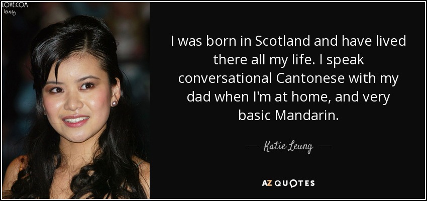 I was born in Scotland and have lived there all my life. I speak conversational Cantonese with my dad when I'm at home, and very basic Mandarin. - Katie Leung