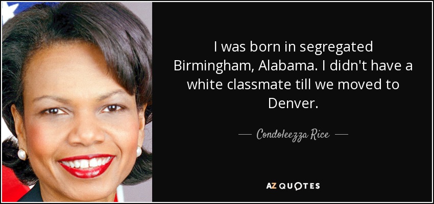 I was born in segregated Birmingham, Alabama. I didn't have a white classmate till we moved to Denver. - Condoleezza Rice