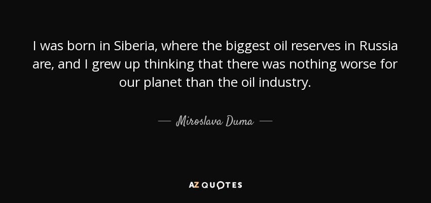 I was born in Siberia, where the biggest oil reserves in Russia are, and I grew up thinking that there was nothing worse for our planet than the oil industry. - Miroslava Duma