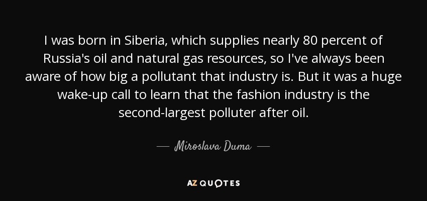 I was born in Siberia, which supplies nearly 80 percent of Russia's oil and natural gas resources, so I've always been aware of how big a pollutant that industry is. But it was a huge wake-up call to learn that the fashion industry is the second-largest polluter after oil. - Miroslava Duma