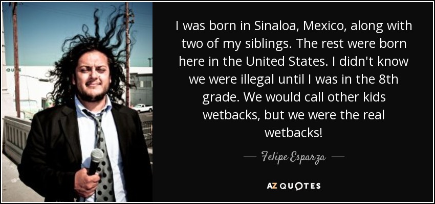 I was born in Sinaloa, Mexico, along with two of my siblings. The rest were born here in the United States. I didn't know we were illegal until I was in the 8th grade. We would call other kids wetbacks, but we were the real wetbacks! - Felipe Esparza
