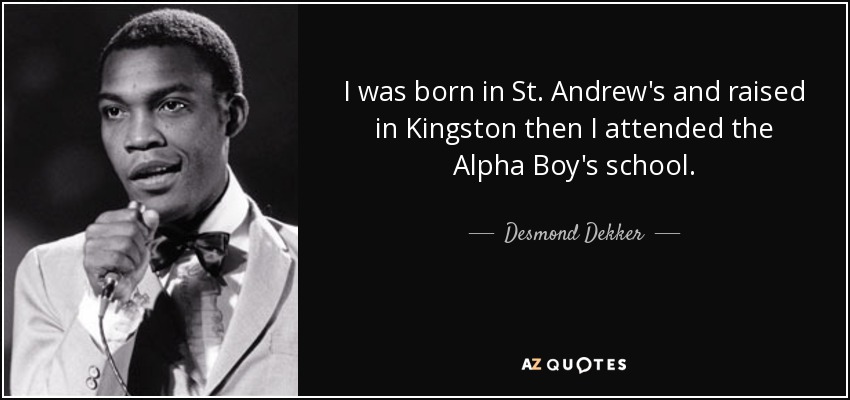 I was born in St. Andrew's and raised in Kingston then I attended the Alpha Boy's school. - Desmond Dekker