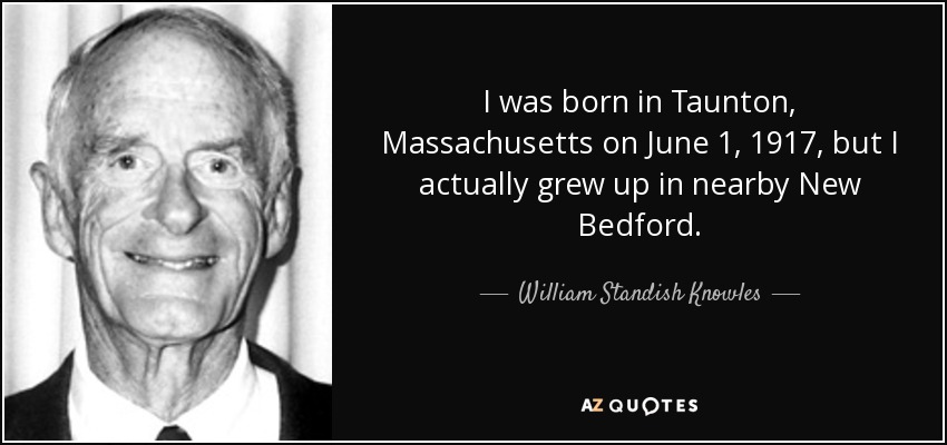 I was born in Taunton, Massachusetts on June 1, 1917, but I actually grew up in nearby New Bedford. - William Standish Knowles