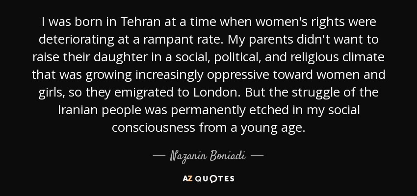 I was born in Tehran at a time when women's rights were deteriorating at a rampant rate. My parents didn't want to raise their daughter in a social, political, and religious climate that was growing increasingly oppressive toward women and girls, so they emigrated to London. But the struggle of the Iranian people was permanently etched in my social consciousness from a young age. - Nazanin Boniadi