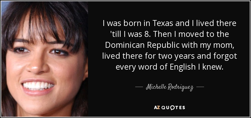 I was born in Texas and I lived there 'till I was 8. Then I moved to the Dominican Republic with my mom, lived there for two years and forgot every word of English I knew. - Michelle Rodriguez