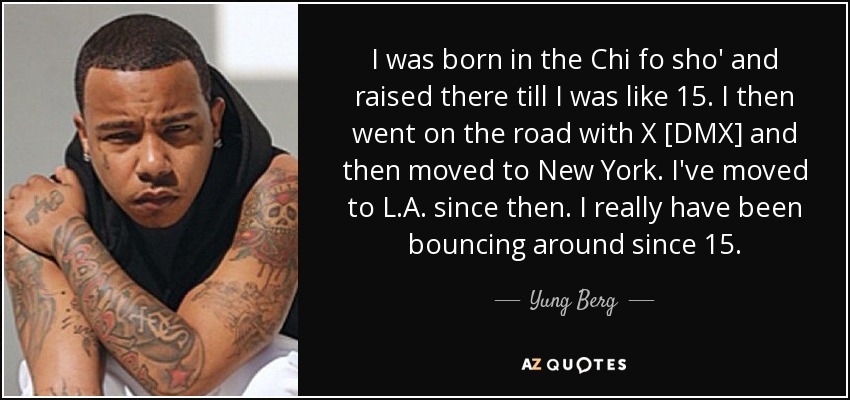 I was born in the Chi fo sho' and raised there till I was like 15. I then went on the road with X [DMX] and then moved to New York. I've moved to L.A. since then. I really have been bouncing around since 15. - Yung Berg