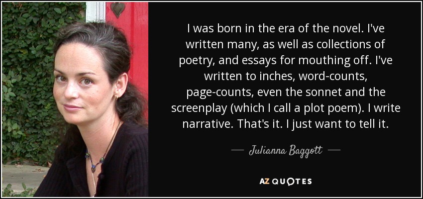 I was born in the era of the novel. I've written many, as well as collections of poetry, and essays for mouthing off. I've written to inches, word-counts, page-counts, even the sonnet and the screenplay (which I call a plot poem). I write narrative. That's it. I just want to tell it. - Julianna Baggott