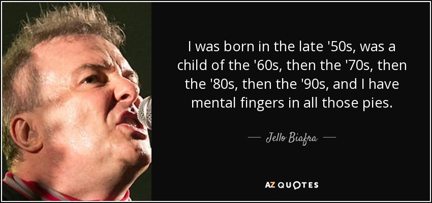 I was born in the late '50s, was a child of the '60s, then the '70s, then the '80s, then the '90s, and I have mental fingers in all those pies. - Jello Biafra