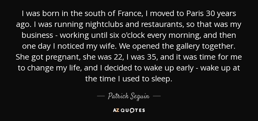 I was born in the south of France, I moved to Paris 30 years ago. I was running nightclubs and restaurants, so that was my business - working until six o'clock every morning, and then one day I noticed my wife. We opened the gallery together. She got pregnant, she was 22, I was 35, and it was time for me to change my life, and I decided to wake up early - wake up at the time I used to sleep. - Patrick Seguin