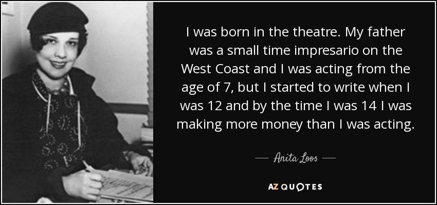 I was born in the theatre. My father was a small time impresario on the West Coast and I was acting from the age of 7, but I started to write when I was 12 and by the time I was 14 I was making more money than I was acting. - Anita Loos