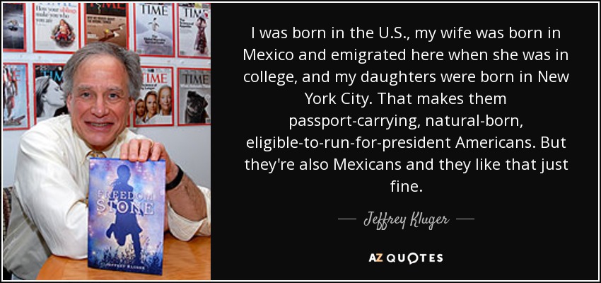 I was born in the U.S., my wife was born in Mexico and emigrated here when she was in college, and my daughters were born in New York City. That makes them passport-carrying, natural-born, eligible-to-run-for-president Americans. But they're also Mexicans and they like that just fine. - Jeffrey Kluger