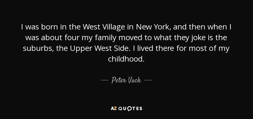 I was born in the West Village in New York, and then when I was about four my family moved to what they joke is the suburbs, the Upper West Side. I lived there for most of my childhood. - Peter Vack