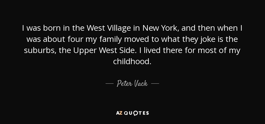 I was born in the West Village in New York, and then when I was about four my family moved to what they joke is the suburbs, the Upper West Side. I lived there for most of my childhood. - Peter Vack