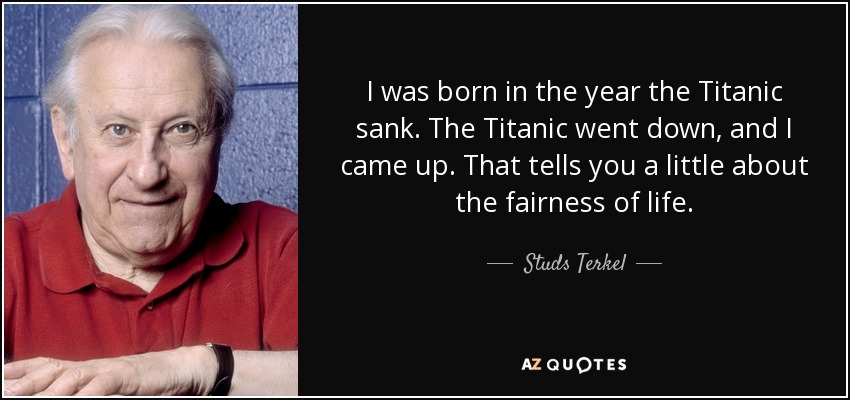 I was born in the year the Titanic sank. The Titanic went down, and I came up. That tells you a little about the fairness of life. - Studs Terkel