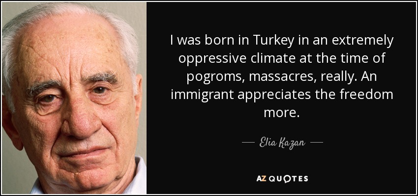 I was born in Turkey in an extremely oppressive climate at the time of pogroms, massacres, really. An immigrant appreciates the freedom more. - Elia Kazan