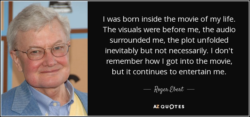 I was born inside the movie of my life. The visuals were before me, the audio surrounded me, the plot unfolded inevitably but not necessarily. I don't remember how I got into the movie, but it continues to entertain me. - Roger Ebert