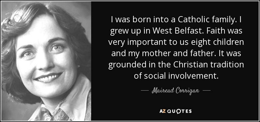 I was born into a Catholic family. I grew up in West Belfast. Faith was very important to us eight children and my mother and father. It was grounded in the Christian tradition of social involvement. - Mairead Corrigan