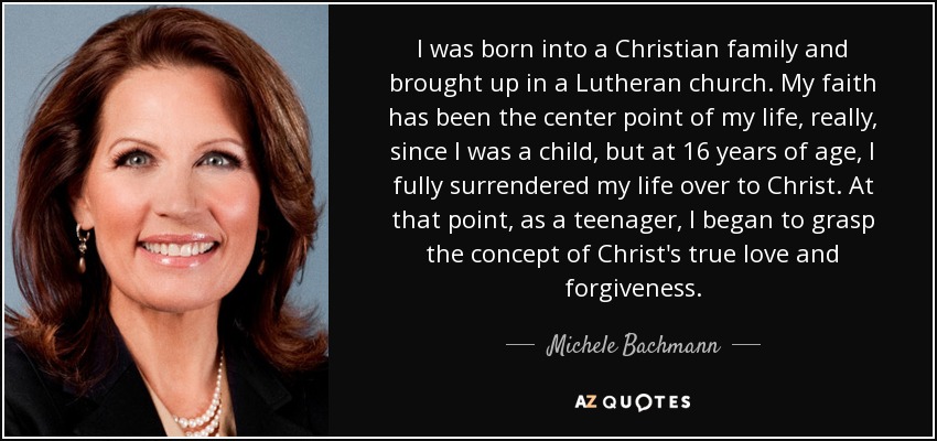 I was born into a Christian family and brought up in a Lutheran church. My faith has been the center point of my life, really, since I was a child, but at 16 years of age, I fully surrendered my life over to Christ. At that point, as a teenager, I began to grasp the concept of Christ's true love and forgiveness. - Michele Bachmann