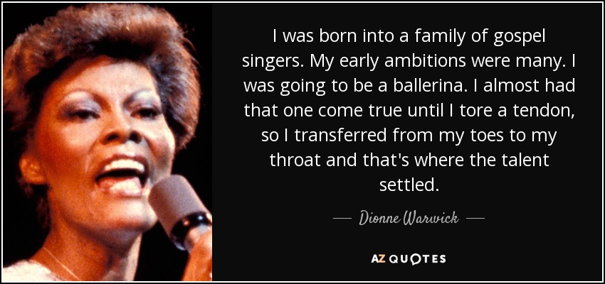 I was born into a family of gospel singers. My early ambitions were many. I was going to be a ballerina. I almost had that one come true until I tore a tendon, so I transferred from my toes to my throat and that's where the talent settled. - Dionne Warwick
